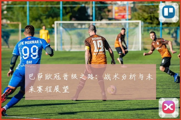 巴萨欧冠晋级之路：战术分析与未来赛程展望